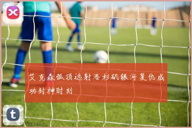 艾克森弧顶远射洛杉矶银河复仇成功封神时刻