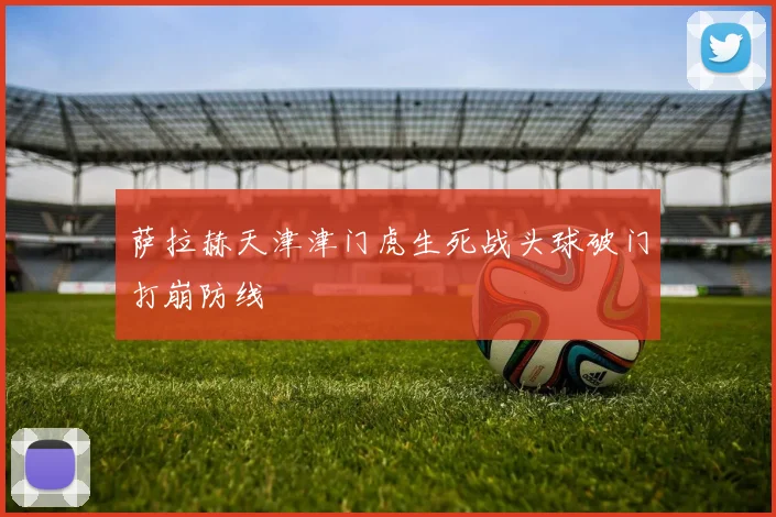 萨拉赫天津津门虎生死战头球破门打崩防线