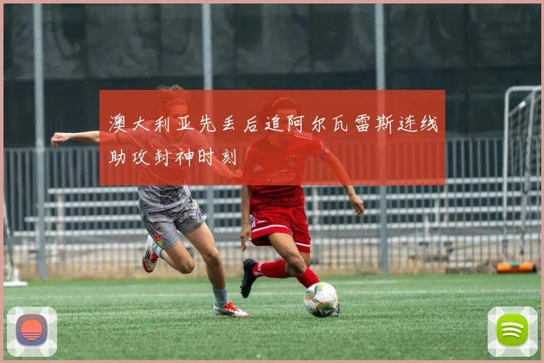 澳大利亚先丢后追阿尔瓦雷斯连线助攻封神时刻