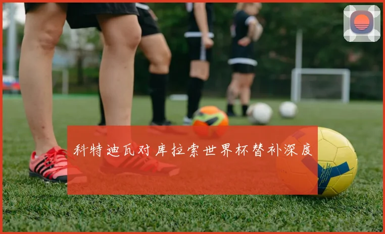 科特迪瓦对库拉索世界杯替补深度