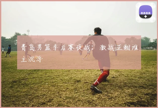 青岛男篮季后赛夜战：激战正酣谁主沉浮