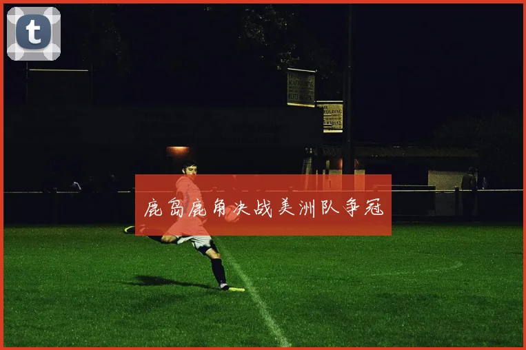 鹿岛鹿角决战美洲队争冠
