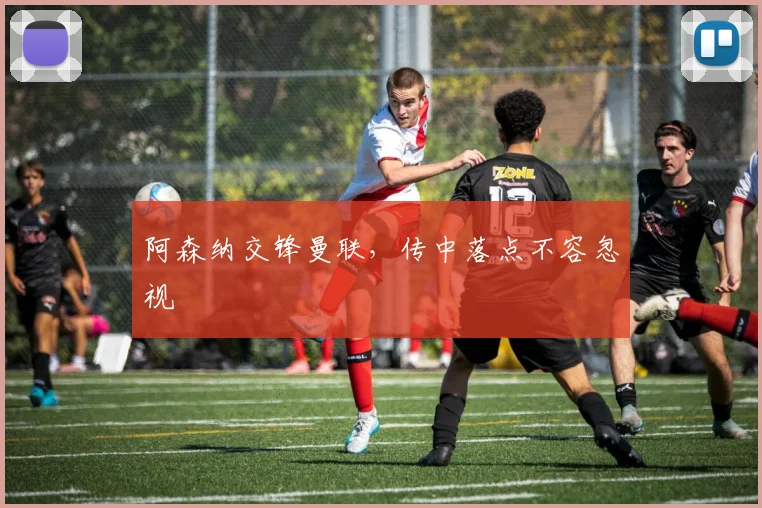 阿森纳交锋曼联，传中落点不容忽视