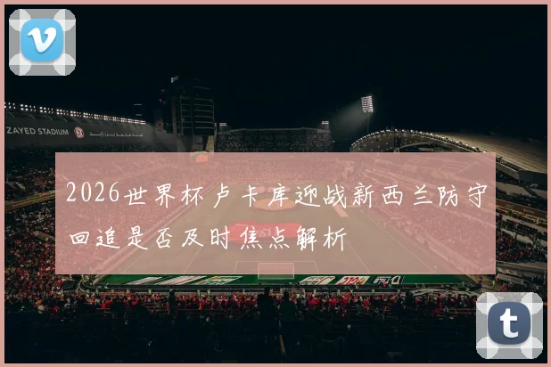 2026世界杯卢卡库迎战新西兰防守回追是否及时焦点解析