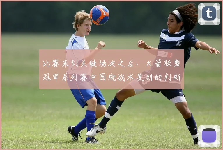 比赛来到关键场次之后，火箭联盟冠军系列赛中围绕战术复刻的判断为何容易改变