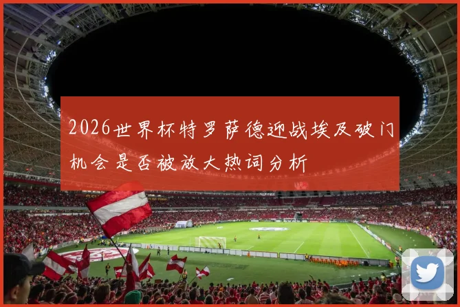2026世界杯特罗萨德迎战埃及破门机会是否被放大热词分析