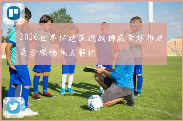 2026世界杯迪亚迎战挪威带球推进是否顺畅焦点解析