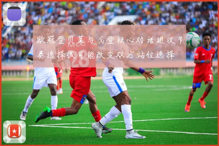 欧冠登贝莱与戈登核心对话进攻节奏选择很可能改变双方站位选择