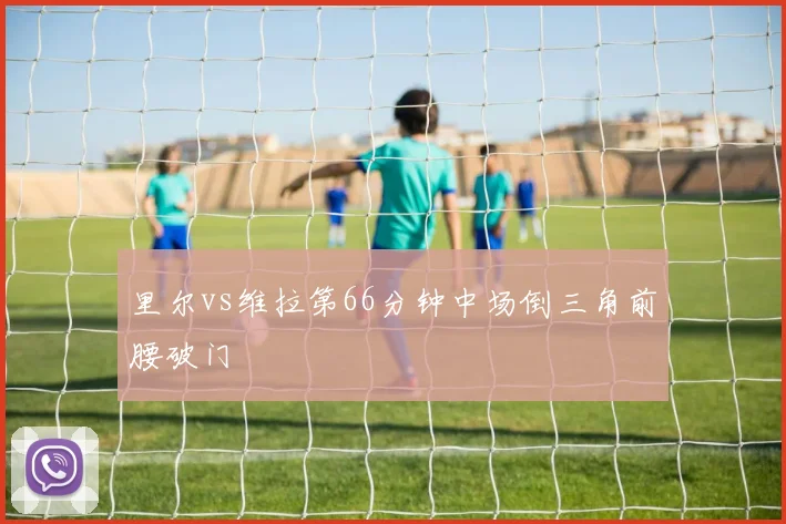 里尔vs维拉第66分钟中场倒三角前腰破门