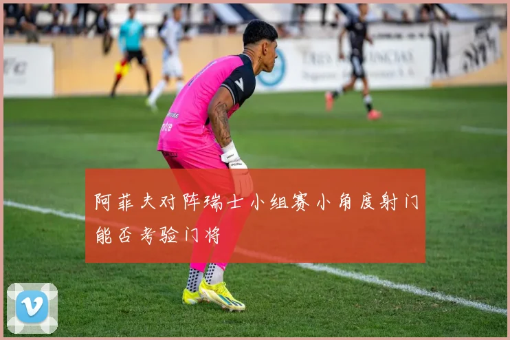 阿菲夫对阵瑞士小组赛小角度射门能否考验门将