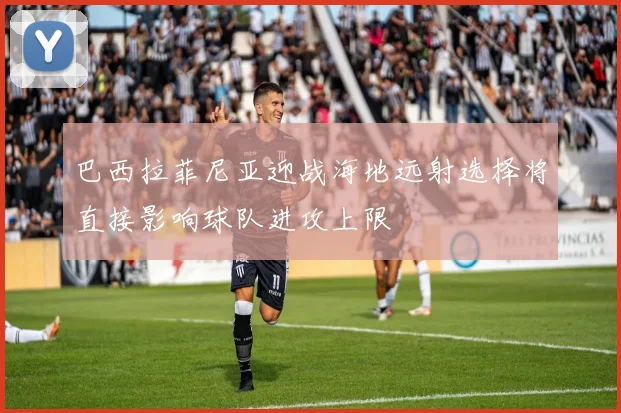 巴西拉菲尼亚迎战海地远射选择将直接影响球队进攻上限