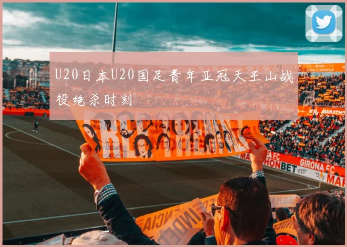 U20日本U20国足青年亚冠天王山战役绝杀时刻