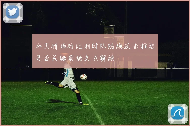 加贝特面对比利时队防线反击推进是否关键前场支点解读