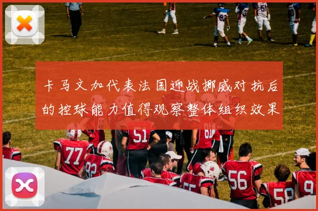 卡马文加代表法国迎战挪威对抗后的控球能力值得观察整体组织效果
