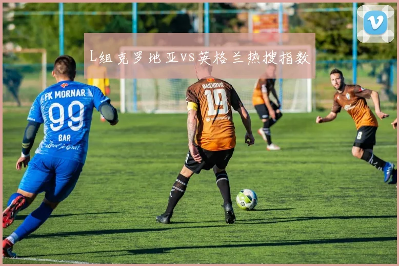 L组克罗地亚vs英格兰热搜指数