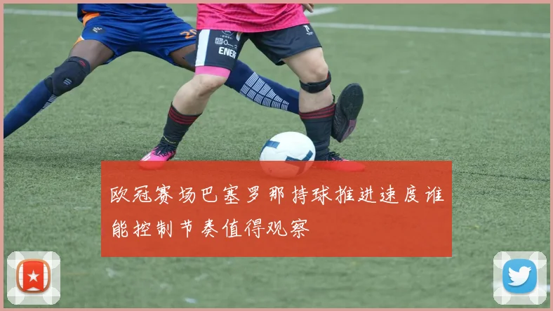 欧冠赛场巴塞罗那持球推进速度谁能控制节奏值得观察