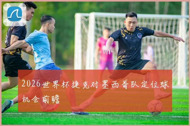 2026世界杯捷克对墨西哥队定位球机会前瞻